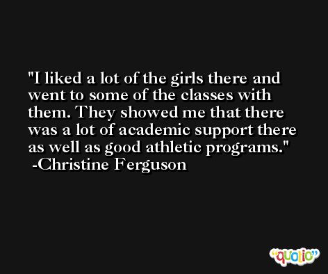 I liked a lot of the girls there and went to some of the classes with them. They showed me that there was a lot of academic support there as well as good athletic programs. -Christine Ferguson