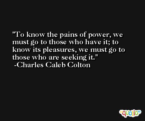 To know the pains of power, we must go to those who have it; to know its pleasures, we must go to those who are seeking it. -Charles Caleb Colton