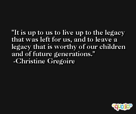 It is up to us to live up to the legacy that was left for us, and to leave a legacy that is worthy of our children and of future generations. -Christine Gregoire