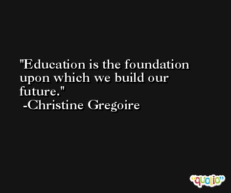 Education is the foundation upon which we build our future. -Christine Gregoire