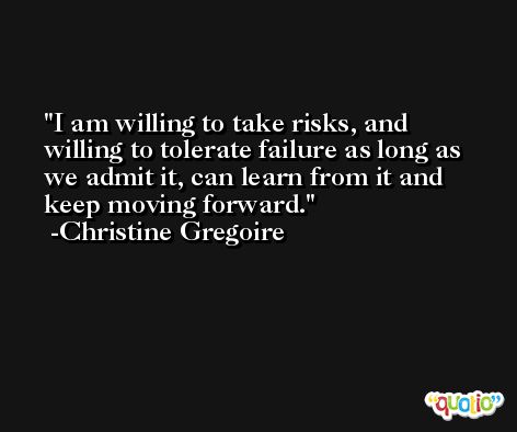 I am willing to take risks, and willing to tolerate failure as long as we admit it, can learn from it and keep moving forward. -Christine Gregoire