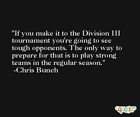 If you make it to the Division III tournament you're going to see tough opponents. The only way to prepare for that is to play strong teams in the regular season. -Chris Bunch