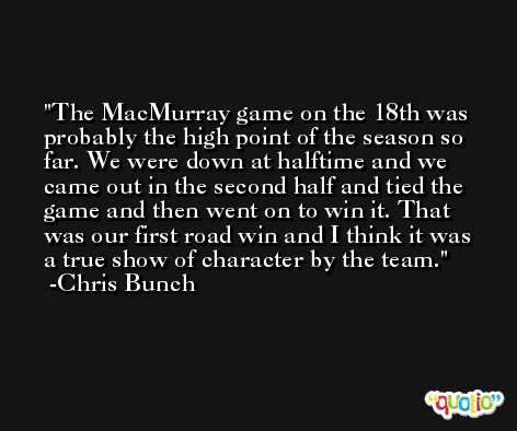 The MacMurray game on the 18th was probably the high point of the season so far. We were down at halftime and we came out in the second half and tied the game and then went on to win it. That was our first road win and I think it was a true show of character by the team. -Chris Bunch