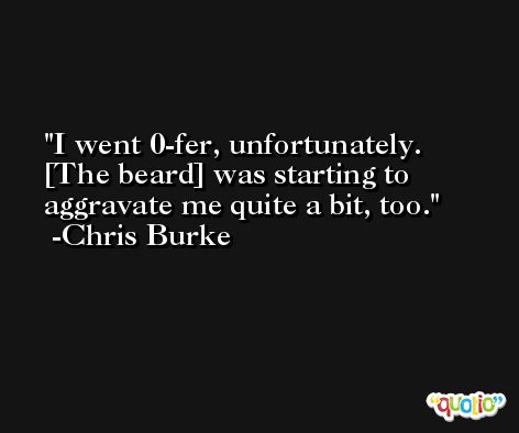 I went 0-fer, unfortunately. [The beard] was starting to aggravate me quite a bit, too. -Chris Burke