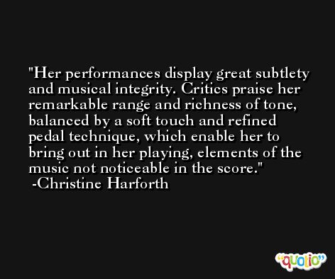 Her performances display great subtlety and musical integrity. Critics praise her remarkable range and richness of tone, balanced by a soft touch and refined pedal technique, which enable her to bring out in her playing, elements of the music not noticeable in the score. -Christine Harforth
