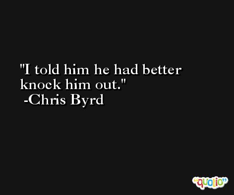 I told him he had better knock him out. -Chris Byrd
