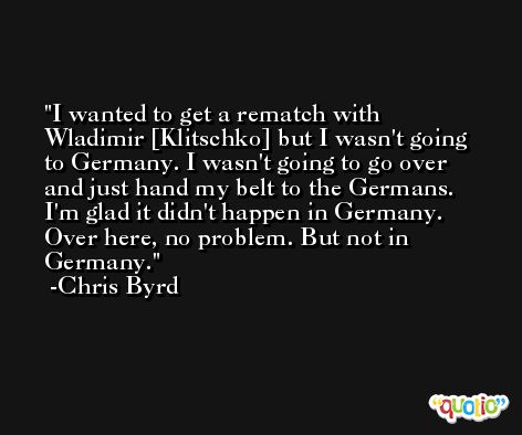 I wanted to get a rematch with Wladimir [Klitschko] but I wasn't going to Germany. I wasn't going to go over and just hand my belt to the Germans. I'm glad it didn't happen in Germany. Over here, no problem. But not in Germany. -Chris Byrd