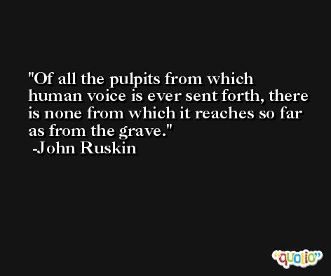 Of all the pulpits from which human voice is ever sent forth, there is none from which it reaches so far as from the grave. -John Ruskin