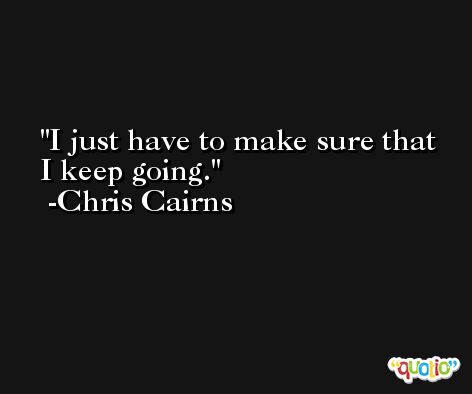 I just have to make sure that I keep going. -Chris Cairns