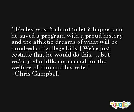 [Fraley wasn't about to let it happen, so he saved a program with a proud history and the athletic dreams of what will be hundreds of college kids.] We're just ecstatic that he would do this, ... but we're just a little concerned for the welfare of him and his wife. -Chris Campbell