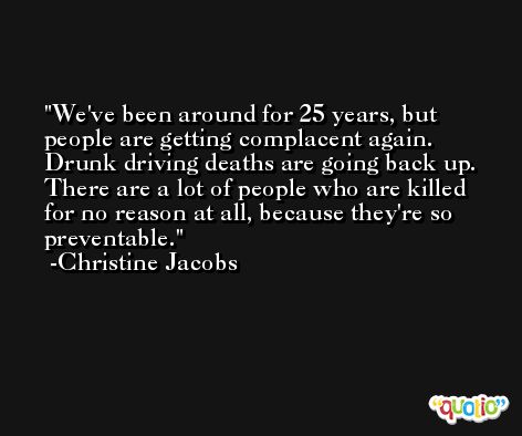 We've been around for 25 years, but people are getting complacent again. Drunk driving deaths are going back up. There are a lot of people who are killed for no reason at all, because they're so preventable. -Christine Jacobs
