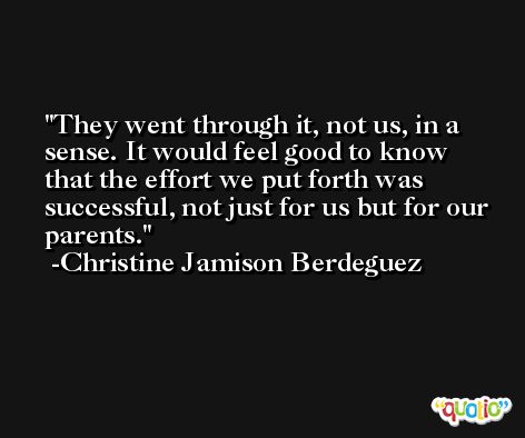 They went through it, not us, in a sense. It would feel good to know that the effort we put forth was successful, not just for us but for our parents. -Christine Jamison Berdeguez