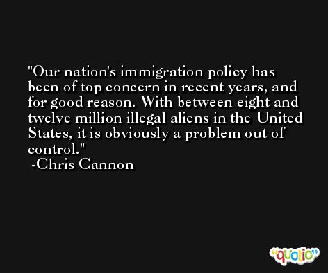 Our nation's immigration policy has been of top concern in recent years, and for good reason. With between eight and twelve million illegal aliens in the United States, it is obviously a problem out of control. -Chris Cannon
