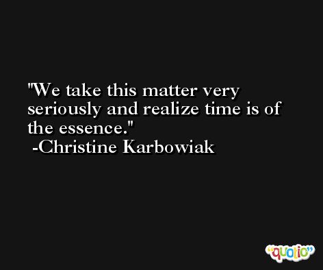 We take this matter very seriously and realize time is of the essence. -Christine Karbowiak