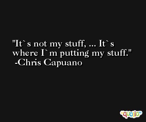 It`s not my stuff, ... It`s where I`m putting my stuff. -Chris Capuano