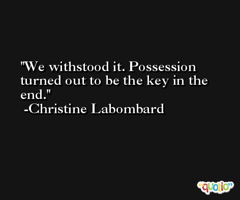 We withstood it. Possession turned out to be the key in the end. -Christine Labombard