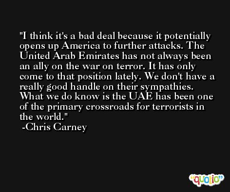 I think it's a bad deal because it potentially opens up America to further attacks. The United Arab Emirates has not always been an ally on the war on terror. It has only come to that position lately. We don't have a really good handle on their sympathies. What we do know is the UAE has been one of the primary crossroads for terrorists in the world. -Chris Carney