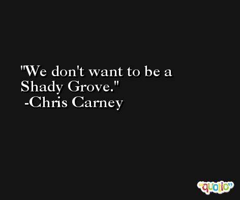 We don't want to be a Shady Grove. -Chris Carney