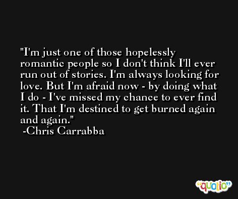 I'm just one of those hopelessly romantic people so I don't think I'll ever run out of stories. I'm always looking for love. But I'm afraid now - by doing what I do - I've missed my chance to ever find it. That I'm destined to get burned again and again. -Chris Carrabba
