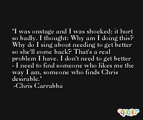 I was onstage and I was shocked; it hurt so badly. I thought: Why am I doing this? Why do I sing about needing to get better so she'll come back? That's a real problem I have. I don't need to get better - I need to find someone who likes me the way I am, someone who finds Chris desirable. -Chris Carrabba