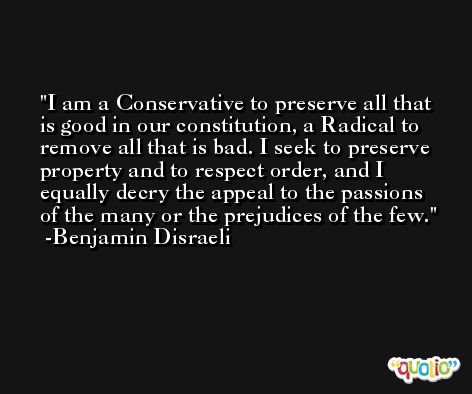 I am a Conservative to preserve all that is good in our constitution, a Radical to remove all that is bad. I seek to preserve property and to respect order, and I equally decry the appeal to the passions of the many or the prejudices of the few. -Benjamin Disraeli