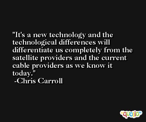 It's a new technology and the technological differences will differentiate us completely from the satellite providers and the current cable providers as we know it today. -Chris Carroll