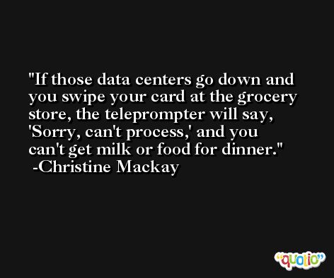 If those data centers go down and you swipe your card at the grocery store, the teleprompter will say, 'Sorry, can't process,' and you can't get milk or food for dinner. -Christine Mackay
