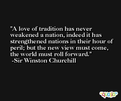 A love of tradition has never weakened a nation, indeed it has strengthened nations in their hour of peril; but the new view must come, the world must roll forward. -Sir Winston Churchill