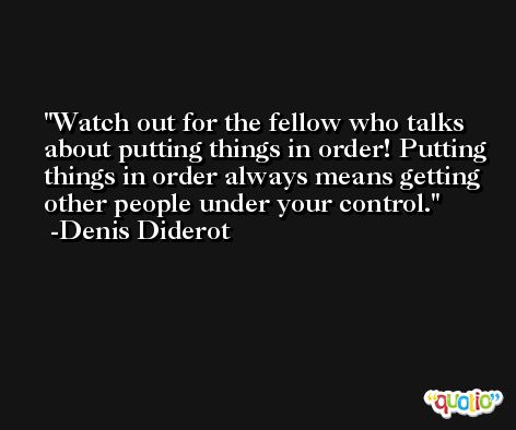 Watch out for the fellow who talks about putting things in order! Putting things in order always means getting other people under your control. -Denis Diderot