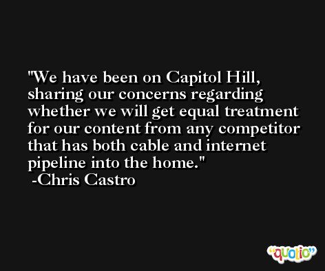 We have been on Capitol Hill, sharing our concerns regarding whether we will get equal treatment for our content from any competitor that has both cable and internet pipeline into the home. -Chris Castro