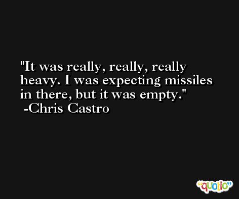 It was really, really, really heavy. I was expecting missiles in there, but it was empty. -Chris Castro