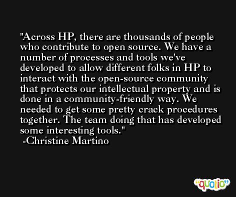 Across HP, there are thousands of people who contribute to open source. We have a number of processes and tools we've developed to allow different folks in HP to interact with the open-source community that protects our intellectual property and is done in a community-friendly way. We needed to get some pretty crack procedures together. The team doing that has developed some interesting tools. -Christine Martino