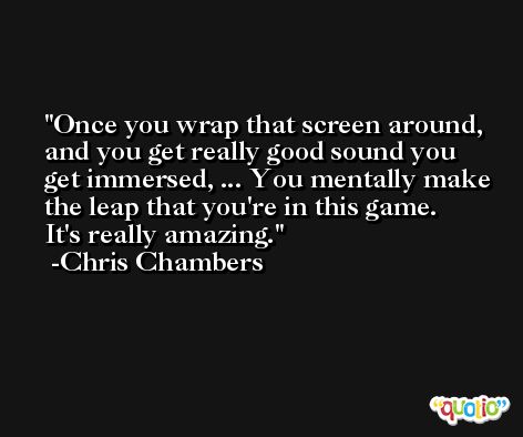 Once you wrap that screen around, and you get really good sound you get immersed, ... You mentally make the leap that you're in this game. It's really amazing. -Chris Chambers