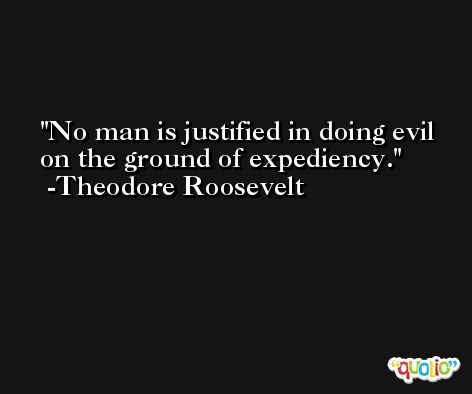 No man is justified in doing evil on the ground of expediency. -Theodore Roosevelt