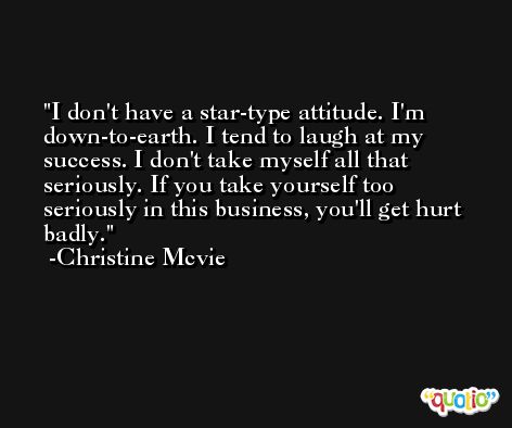 I don't have a star-type attitude. I'm down-to-earth. I tend to laugh at my success. I don't take myself all that seriously. If you take yourself too seriously in this business, you'll get hurt badly. -Christine Mcvie