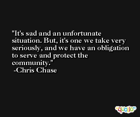 It's sad and an unfortunate situation. But, it's one we take very seriously, and we have an obligation to serve and protect the community. -Chris Chase