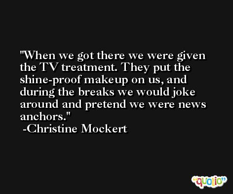 When we got there we were given the TV treatment. They put the shine-proof makeup on us, and during the breaks we would joke around and pretend we were news anchors. -Christine Mockert