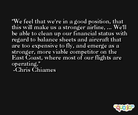 We feel that we're in a good position, that this will make us a stronger airline, ... We'll be able to clean up our financial status with regard to balance sheets and aircraft that are too expensive to fly, and emerge as a stronger, more viable competitor on the East Coast, where most of our flights are operating. -Chris Chiames