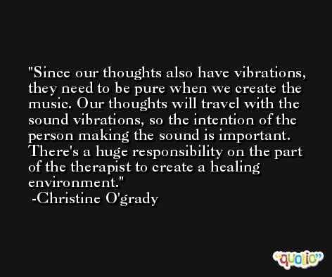 Since our thoughts also have vibrations, they need to be pure when we create the music. Our thoughts will travel with the sound vibrations, so the intention of the person making the sound is important. There's a huge responsibility on the part of the therapist to create a healing environment. -Christine O'grady