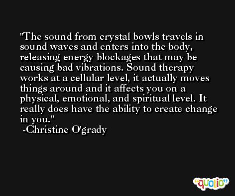 The sound from crystal bowls travels in sound waves and enters into the body, releasing energy blockages that may be causing bad vibrations. Sound therapy works at a cellular level, it actually moves things around and it affects you on a physical, emotional, and spiritual level. It really does have the ability to create change in you. -Christine O'grady
