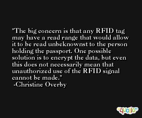 The big concern is that any RFID tag may have a read range that would allow it to be read unbeknownst to the person holding the passport. One possible solution is to encrypt the data, but even this does not necessarily mean that unauthorized use of the RFID signal cannot be made. -Christine Overby