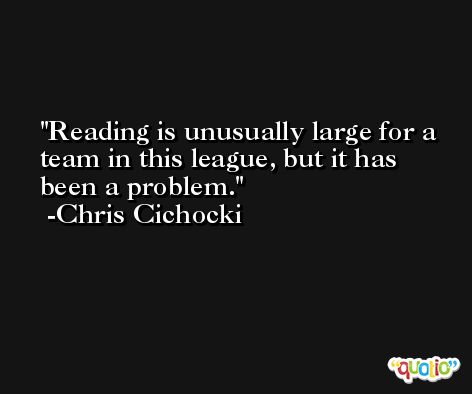Reading is unusually large for a team in this league, but it has been a problem. -Chris Cichocki