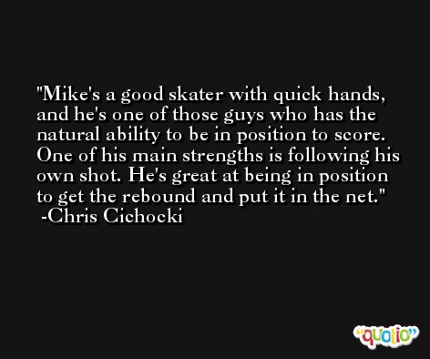 Mike's a good skater with quick hands, and he's one of those guys who has the natural ability to be in position to score. One of his main strengths is following his own shot. He's great at being in position to get the rebound and put it in the net. -Chris Cichocki