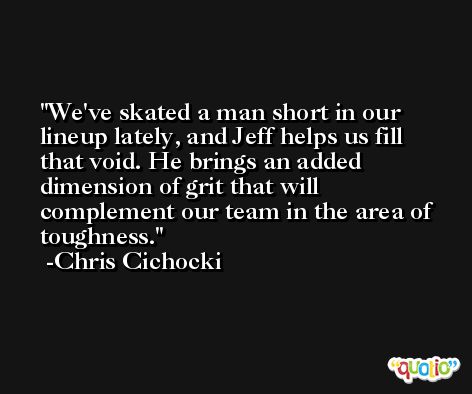 We've skated a man short in our lineup lately, and Jeff helps us fill that void. He brings an added dimension of grit that will complement our team in the area of toughness. -Chris Cichocki