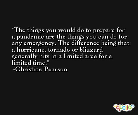 The things you would do to prepare for a pandemic are the things you can do for any emergency. The difference being that a hurricane, tornado or blizzard generally hits in a limited area for a limited time. -Christine Pearson