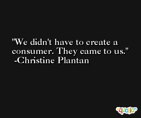 We didn't have to create a consumer. They came to us. -Christine Plantan