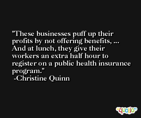 These businesses puff up their profits by not offering benefits, ... And at lunch, they give their workers an extra half hour to register on a public health insurance program. -Christine Quinn