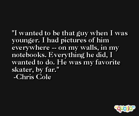 I wanted to be that guy when I was younger. I had pictures of him everywhere -- on my walls, in my notebooks. Everything he did, I wanted to do. He was my favorite skater, by far. -Chris Cole