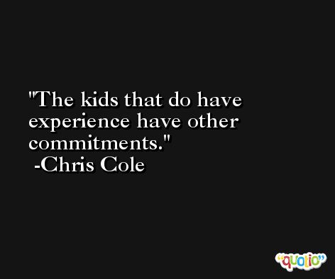 The kids that do have experience have other commitments. -Chris Cole
