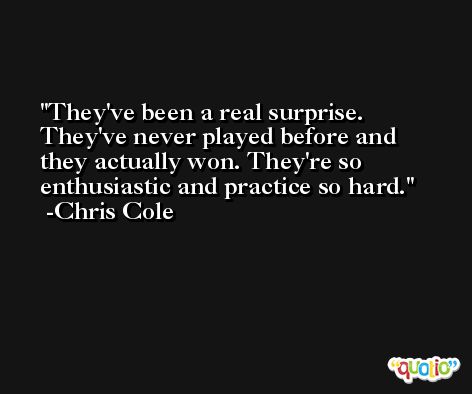 They've been a real surprise. They've never played before and they actually won. They're so enthusiastic and practice so hard. -Chris Cole